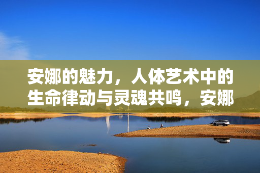 安娜的魅力,人体艺术中的生命律动与灵魂共鸣,安娜的魅力,人体艺术中的生命律动与灵魂共鸣 安娜的魅力,人体艺术中的生命律动与灵魂共鸣,安娜的魅力,人体艺术中的生命律动与灵魂共鸣