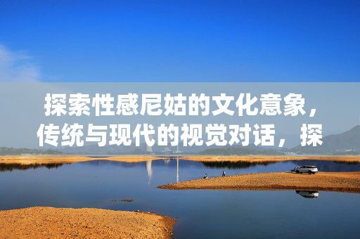 探索性感尼姑的文化意象,传统与现代的视觉对话,探索性感尼姑的文化意象,传统与现代的视觉对话 探索性感尼姑的文化意象,传统与现代的视觉对话,探索性感尼姑的文化意象,传统与现代的视觉对话