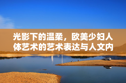 光影下的温柔,欧美少妇人体艺术的艺术表达与人文内涵,光影下的温柔,欧美少妇人体艺术的艺术表达与人文内涵 光影下的温柔,欧美少妇人体艺术的艺术表达与人文内涵,光影下的温柔,欧美少妇人体艺术的艺术表达与人文内涵