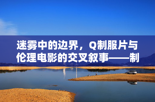 迷雾中的边界,Q制服片与伦理电影的交叉叙事——制服框架下的人性伦理探索 迷雾中的边界,Q制服片与伦理电影的交叉叙事——制服框架下的人性伦理探索