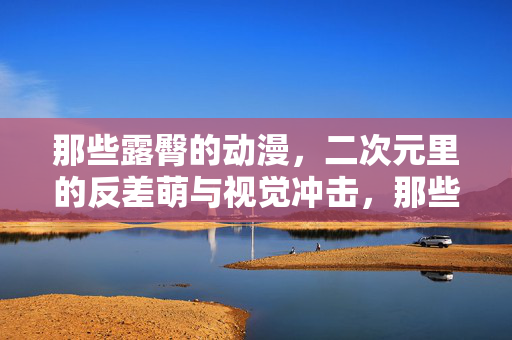 那些露臀的动漫，二次元里的反差萌与视觉冲击，那些露臀的动漫，二次元里的反差萌与视觉冲击