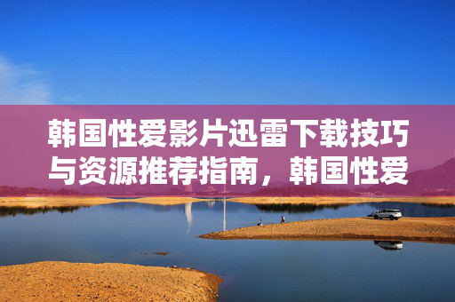 韩国性爱影片迅雷下载技巧与资源推荐指南,韩国性爱影片迅雷下载技巧与资源推荐指南 韩国性爱影片迅雷下载技巧与资源推荐指南,韩国性爱影片迅雷下载技巧与资源推荐指南