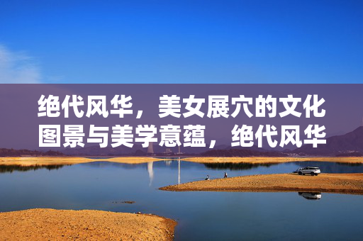 绝代风华,美女展穴的文化图景与美学意蕴,绝代风华,美女展穴的文化图景与美学意蕴 绝代风华,美女展穴的文化图景与美学意蕴,绝代风华,美女展穴的文化图景与美学意蕴