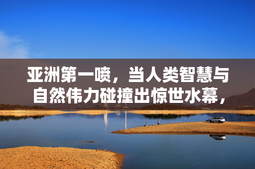 亚洲第一喷,当人类智慧与自然伟力碰撞出惊世水幕,亚洲第一喷,人类智慧与自然伟力碰撞的惊世水幕 亚洲第一喷,当人类智慧与自然伟力碰撞出惊世水幕,亚洲第一喷,人类智慧与自然伟力碰撞的惊世水幕