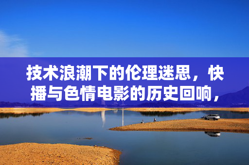 技术浪潮下的伦理迷思,快播与色情电影的历史回响,技术浪潮下的伦理迷思,快播与色情电影的历史回响 技术浪潮下的伦理迷思,快播与色情电影的历史回响,技术浪潮下的伦理迷思,快播与色情电影的历史回响