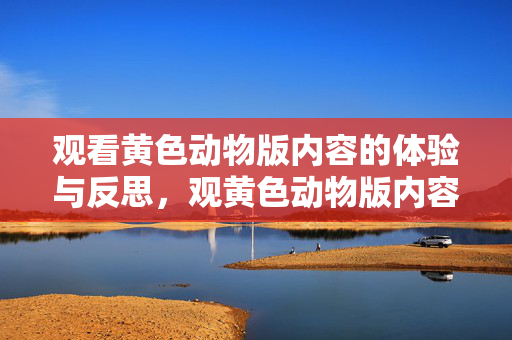 观看黄色动物版内容的体验与反思,观黄色动物版内容,体验与反思 观看黄色动物版内容的体验与反思,观黄色动物版内容,体验与反思