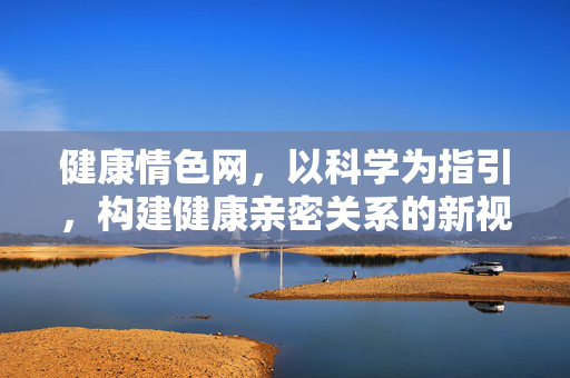 健康情色网,以科学为指引,构建健康亲密关系的新视角,健康情色网,以科学为指引,构建健康亲密关系的新视角 健康情色网,以科学为指引,构建健康亲密关系的新视角,健康情色网,以科学为指引,构建健康亲密关系的新视角