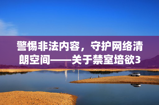 警惕非法内容,守护网络清朗空间——关于禁室培欲3gp的警示,守护网络清朗空间——关于禁室培欲3gp的警示 警惕非法内容,守护网络清朗空间——关于禁室培欲3gp的警示,守护网络清朗空间——关于禁室培欲3gp的警示