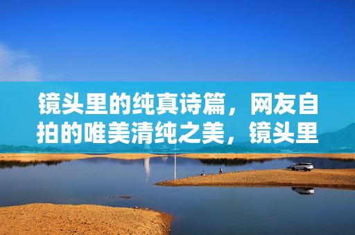 镜头里的纯真诗篇,网友自拍的唯美清纯之美,镜头里的纯真诗篇,网友自拍的唯美清纯之美 镜头里的纯真诗篇,网友自拍的唯美清纯之美,镜头里的纯真诗篇,网友自拍的唯美清纯之美