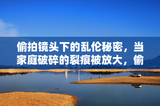 偷拍镜头下的乱伦秘密,当家庭破碎的裂痕被放大,偷拍镜头下的乱伦秘密,当家庭破碎的裂痕被放大 偷拍镜头下的乱伦秘密,当家庭破碎的裂痕被放大,偷拍镜头下的乱伦秘密,当家庭破碎的裂痕被放大