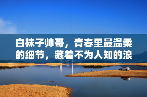 白袜子帅哥，青春里最温柔的细节，藏着不为人知的浪漫，白袜子帅哥，青春里最温柔的细节，藏着不为人知的浪漫