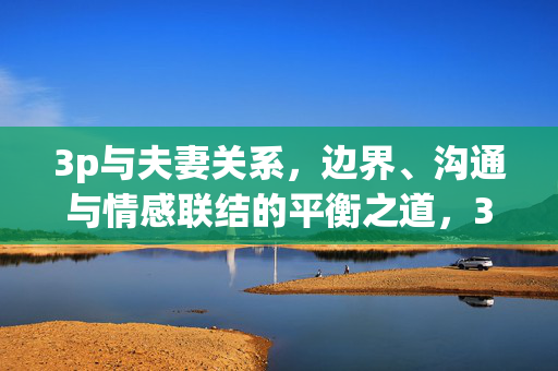 3p与夫妻关系，边界、沟通与情感联结的平衡之道，3p与夫妻关系，边界、沟通与情感联结的平衡之道