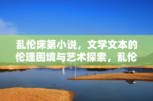 乱伦床第小说，文学文本的伦理困境与艺术探索，乱伦床第小说的伦理困境与文学艺术探索