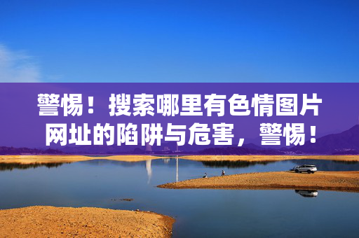 警惕!搜索哪里有色情图片网址的陷阱与危害,警惕!搜索哪里有色情图片网址的陷阱与潜在危害 警惕!搜索哪里有色情图片网址的陷阱与危害,警惕!搜索哪里有色情图片网址的陷阱与潜在危害