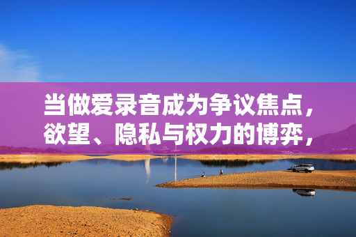 当做爱录音成为争议焦点,欲望、隐私与权力的博弈,当爱录音成为争议焦点,欲望、隐私与权力的博弈 当做爱录音成为争议焦点,欲望、隐私与权力的博弈,当爱录音成为争议焦点,欲望、隐私与权力的博弈