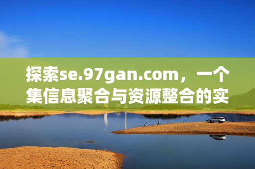 探索se.97gan.com,一个集信息聚合与资源整合的实用平台,探索se.97gan.com,信息聚合与资源整合的实用平台 探索se.97gan.com,一个集信息聚合与资源整合的实用平台,探索se.97gan.com,信息聚合与资源整合的实用平台