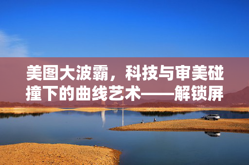 美图大波霸,科技与审美碰撞下的曲线艺术——解锁屏幕上的视觉盛宴,美图大波霸,科技与审美碰撞下的曲线艺术——解锁屏幕上的视觉盛宴 美图大波霸,科技与审美碰撞下的曲线艺术——解锁屏幕上的视觉盛宴,美图大波霸,科技与审美碰撞下的曲线艺术——解锁屏幕上的视觉盛宴