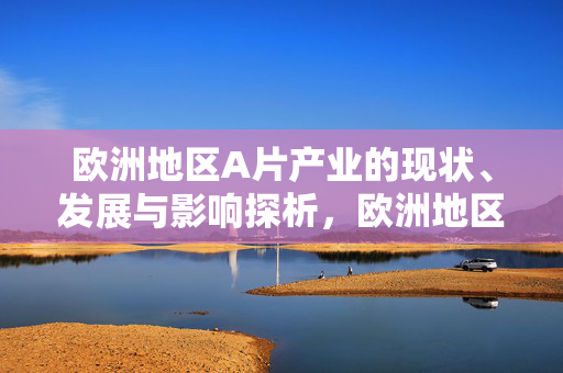 欧洲地区A片产业的现状、发展与影响探析,欧洲地区A片产业的现状、发展与影响探析 欧洲地区A片产业的现状、发展与影响探析,欧洲地区A片产业的现状、发展与影响探析
