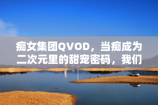 痴女集团QVOD，当痴成为二次元里的甜宠密码，我们该如何理解？痴女集团QVOD，当痴成为二次元里的甜宠密码，我们该如何理解？