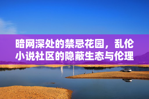 暗网深处的禁忌花园,乱伦小说社区的隐蔽生态与伦理迷思,暗网深处的禁忌花园,乱伦小说社区的隐蔽生态与伦理迷思 暗网深处的禁忌花园,乱伦小说社区的隐蔽生态与伦理迷思,暗网深处的禁忌花园,乱伦小说社区的隐蔽生态与伦理迷思