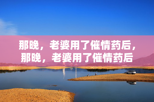 那晚,老婆用了催情药后,那晚,老婆用了催情药后 那晚,老婆用了催情药后,那晚,老婆用了催情药后