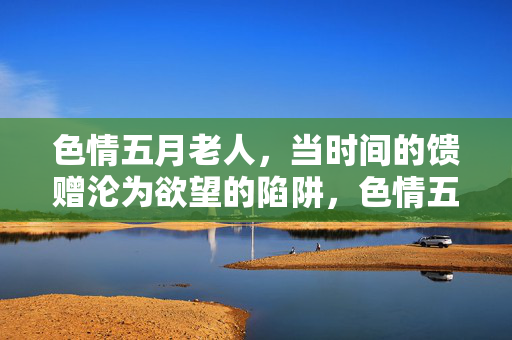 色情五月老人,当时间的馈赠沦为欲望的陷阱,色情五月老人,当时间的馈赠沦为欲望的陷阱 色情五月老人,当时间的馈赠沦为欲望的陷阱,色情五月老人,当时间的馈赠沦为欲望的陷阱