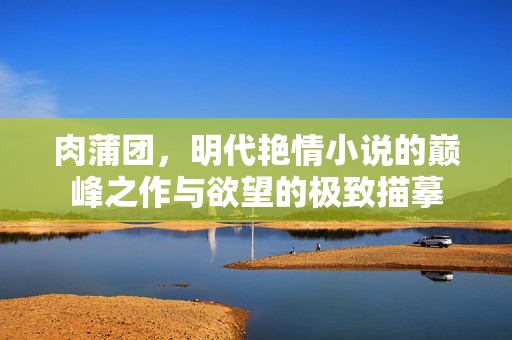 肉蒲团,明代艳情小说的巅峰之作与欲望的极致描摹 肉蒲团,明代艳情小说的巅峰之作与欲望的极致描摹