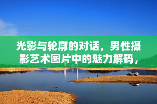 光影与轮廓的对话,男性摄影艺术图片中的魅力解码,光影与轮廓的对话,男性摄影艺术图片中的魅力解码 光影与轮廓的对话,男性摄影艺术图片中的魅力解码,光影与轮廓的对话,男性摄影艺术图片中的魅力解码