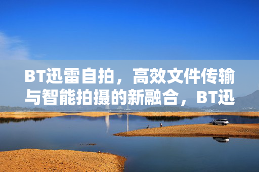 BT迅雷自拍,高效文件传输与智能拍摄的新融合,BT迅雷自拍,高效文件传输与智能拍摄的新融合 BT迅雷自拍,高效文件传输与智能拍摄的新融合,BT迅雷自拍,高效文件传输与智能拍摄的新融合
