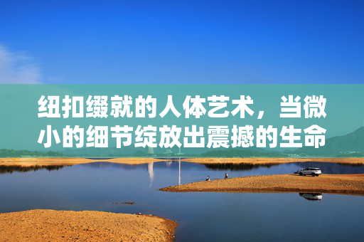 纽扣缀就的人体艺术,当微小的细节绽放出震撼的生命力,纽扣缀就的人体艺术,微小细节绽放震撼生命力 纽扣缀就的人体艺术,当微小的细节绽放出震撼的生命力,纽扣缀就的人体艺术,微小细节绽放震撼生命力