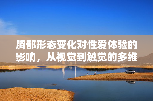 胸部形态变化对性爱体验的影响,从视觉到触觉的多维体验升级,胸部形态变化对性爱体验的影响,从视觉到触觉的多维体验升级 胸部形态变化对性爱体验的影响,从视觉到触觉的多维体验升级,胸部形态变化对性爱体验的影响,从视觉到触觉的多维体验升级