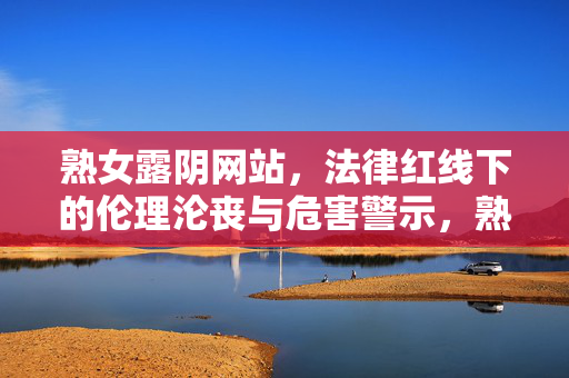 熟女露阴网站,法律红线下的伦理沦丧与危害警示,熟女露阴网站,法律红线下的伦理沦丧与危害警示 熟女露阴网站,法律红线下的伦理沦丧与危害警示,熟女露阴网站,法律红线下的伦理沦丧与危害警示