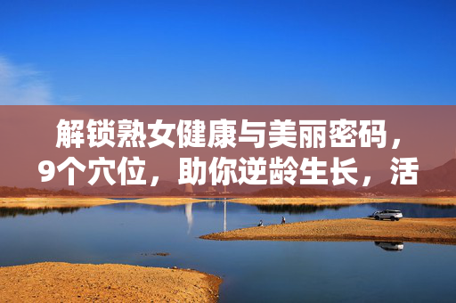 解锁熟女健康与美丽密码,9个穴位,助你逆龄生长,活力常驻,解锁熟女健康美丽密码,9个穴位助逆龄生长,活力常驻 解锁熟女健康与美丽密码,9个穴位,助你逆龄生长,活力常驻,解锁熟女健康美丽密码,9个穴位助逆龄生长,活力常驻