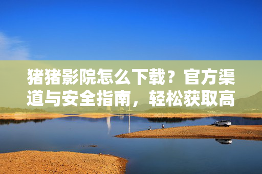 猪猪影院怎么下载?官方渠道与安全指南,轻松获取高清影视资源,猪猪影院下载,官方渠道与安全指南,轻松获取高清影视资源 猪猪影院怎么下载?官方渠道与安全指南,轻松获取高清影视资源,猪猪影院下载,官方渠道与安全指南,轻松获取高清影视资源