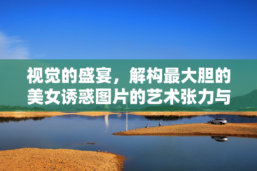 视觉的盛宴,解构最大胆的美女诱惑图片的艺术张力与审美争议,解构大胆美女诱惑,视觉盛宴的艺术张力与审美争议 视觉的盛宴,解构最大胆的美女诱惑图片的艺术张力与审美争议,解构大胆美女诱惑,视觉盛宴的艺术张力与审美争议