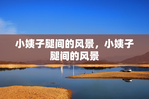 小姨子腿间的风景,小姨子腿间的风景 小姨子腿间的风景,小姨子腿间的风景