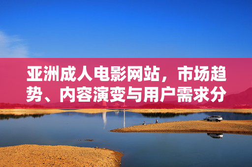 亚洲成人电影网站,市场趋势、内容演变与用户需求分析,亚洲成人电影网站,市场趋势、内容演变与用户需求分析 亚洲成人电影网站,市场趋势、内容演变与用户需求分析,亚洲成人电影网站,市场趋势、内容演变与用户需求分析