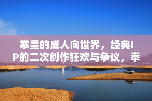 拳皇的成人向世界,经典IP的二次创作狂欢与争议,拳皇成人向世界,经典IP的二次创作狂欢与争议 拳皇的成人向世界,经典IP的二次创作狂欢与争议,拳皇成人向世界,经典IP的二次创作狂欢与争议