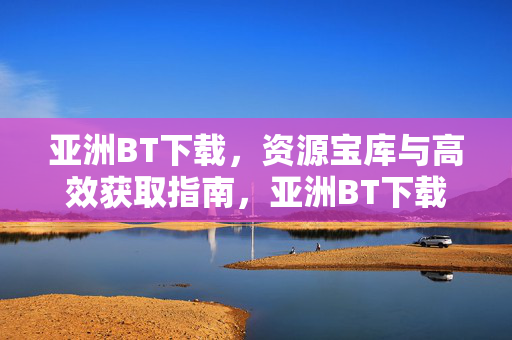 亚洲BT下载,资源宝库与高效获取指南,亚洲BT下载,资源宝库与高效获取指南 亚洲BT下载,资源宝库与高效获取指南,亚洲BT下载,资源宝库与高效获取指南