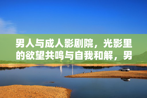 男人与成人影剧院，光影里的欲望共鸣与自我和解，男人与成人影剧院，光影里的欲望共鸣与自我和解