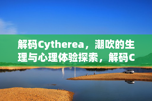 解码Cytherea,潮吹的生理与心理体验探索,解码Cytherea,潮吹的生理与心理体验探索 解码Cytherea,潮吹的生理与心理体验探索,解码Cytherea,潮吹的生理与心理体验探索