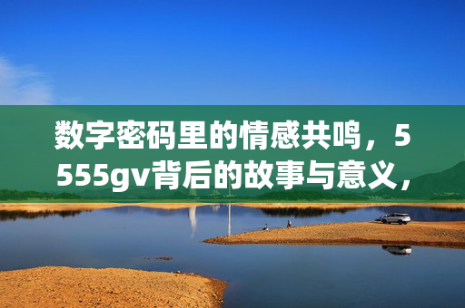 数字密码里的情感共鸣,5555gv背后的故事与意义,数字密码里的情感共鸣,5555gv背后的故事与意义 数字密码里的情感共鸣,5555gv背后的故事与意义,数字密码里的情感共鸣,5555gv背后的故事与意义