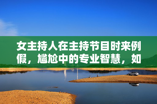 女主持人在主持节目时来例假，尴尬中的专业智慧，如何从容应对？女主持节目时遇例假，尴尬中的专业智慧，如何从容应对？