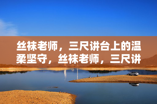 丝袜老师,三尺讲台上的温柔坚守,丝袜老师,三尺讲台上的温柔坚守 丝袜老师,三尺讲台上的温柔坚守,丝袜老师,三尺讲台上的温柔坚守