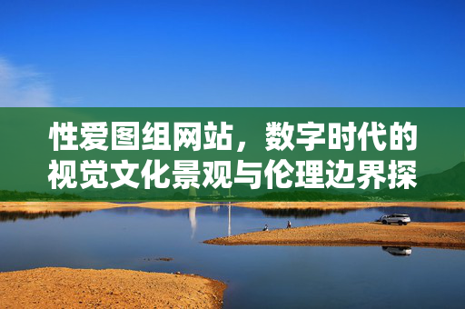 性爱图组网站,数字时代的视觉文化景观与伦理边界探讨,性爱图组网站,数字时代的视觉文化景观与伦理边界探讨 性爱图组网站,数字时代的视觉文化景观与伦理边界探讨,性爱图组网站,数字时代的视觉文化景观与伦理边界探讨
