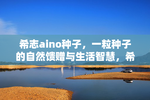 希志aino种子,一粒种子的自然馈赠与生活智慧,希志aino种子,一粒种子的自然馈赠与生活智慧 希志aino种子,一粒种子的自然馈赠与生活智慧,希志aino种子,一粒种子的自然馈赠与生活智慧
