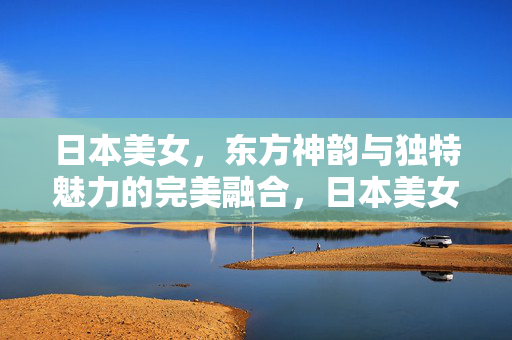 日本美女,东方神韵与独特魅力的完美融合,日本美女,东方神韵与独特魅力的完美融合 日本美女,东方神韵与独特魅力的完美融合,日本美女,东方神韵与独特魅力的完美融合