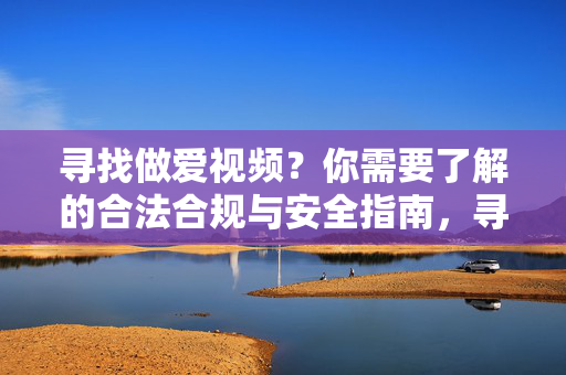 寻找做爱视频?你需要了解的合法合规与安全指南,寻找做爱视频?你需要了解的合法合规与安全指南 寻找做爱视频?你需要了解的合法合规与安全指南,寻找做爱视频?你需要了解的合法合规与安全指南