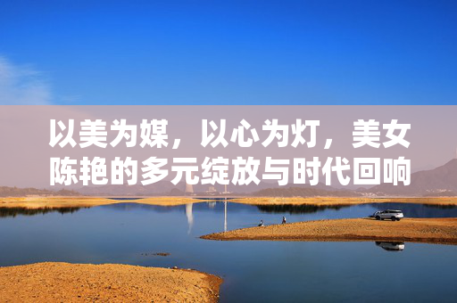 以美为媒,以心为灯,美女陈艳的多元绽放与时代回响,以美为媒,以心为灯,美女陈艳的多元绽放与时代回响 以美为媒,以心为灯,美女陈艳的多元绽放与时代回响,以美为媒,以心为灯,美女陈艳的多元绽放与时代回响