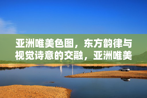 亚洲唯美色图，东方韵律与视觉诗意的交融，亚洲唯美色图，东方韵律与视觉诗意的交融